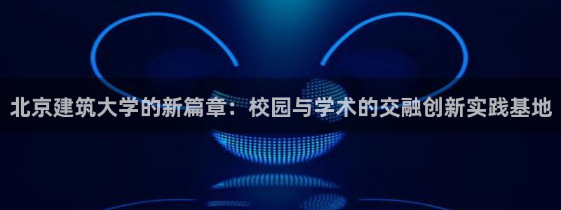 乐发平台真的假的：北京建筑大学的新篇章：校园与学术的交融创新实践基地